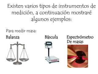 Existen varios tipos de instrumentos de medición, a continuación mostraré algunos ejemplos:Para medir masa:Balanza                       Báscula        EspectrómetroDe masas