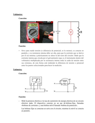 Voltímetro:
Conexión:
Función:
- Sirve para medir tensión (o diferencia de potencial, es lo mismo), se conecta en
paralelo, y su resistencia interna debe ser alta, para que la corriente que se derive
por él sea mínima y prácticamente no altere la del resto del circuito. Dado que la
corriente interna que circula por el galvanómetro (que es el instrumento dentro del
voltímetro) multiplicada por la resistencia interna mide la caída de tensión entre
sus extremos, de esta forma está midiendo la diferencia de tensión o potencial
entre los puntos seleccionados para hacer la medición.
Vatímetro:
Conexión:
Función:
- Mide la potencia eléctrica o la tasa de suministro de energía eléctrica de un circuito
eléctrico dado. El dispositivo consiste en un par de bobinas fijas, llamadas
«bobinas de corriente», y una bobina móvil llamada «bobina de potencial».
Las bobinas fijas se conectan en serie con el circuito, mientras la móvil se conecta
en paralelo.
 