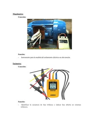 Megohmetro:
Conexión:
Función:
- Instrumento para la medida del aislamiento eléctrico en alta tensión.
Facimetro:
Conexión:
Función:
- Identificar la secuencia de fase trifásica e indicar fase abierta en sistemas
trifásicos.
 