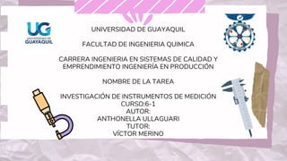 UNIVERSIDAD DE GUAYAQUIL
FACULTAD DE INGENIERIA QUIMICA
CARRERA INGENIERIA EN SISTEMAS DE CALIDAD Y
EMPRENDIMIENTO INGENIERÍA EN PRODUCCIÓN
NOMBRE DE LA TAREA
INVESTIGACIÓN DE INSTRUMENTOS DE MEDICIÓN
CURSO:6-1
AUTOR:
ANTHONELLA ULLAGUARI
TUTOR:
VÍCTOR MERINO
 