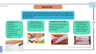Aplicación:
A pesar de la existencia de instrumentos de medición mas avanzados, la
regla graduada sigue siendo una herramienta versátil con una amplia gama
de aplicaciones:
Dibujo técnico: Se
utiliza para crear líneas
rectas, medir distancias y
escalar dibujos técnicos.
Carpintería y construcción:
Es esencial para medir madera,
marcas cortes y verificar la
alineación de elementos
estructurados.
Uso doméstico: Sirve
para medir objetos
cotidianos, verificar el
nivel de líquidos en
recipientes o ajustar la
altura de muebles.
Educación: Es un
instrumento
fundamental en la
enseñanza de
matemáticas y ciencias,
permitiendo a los
estudiantes medir,
comparar y dibujar con
presión.
 