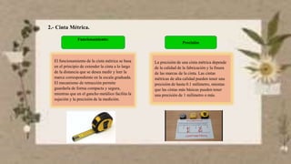 2.- Cinta Métrica.
Funcionamiento:
El funcionamiento de la cinta métrica se basa
en el principio de extender la cinta a lo largo
de la distancia que se desea medir y leer la
marca correspondiente en la escala graduada.
El mecanismo de retracción permite
guardarla de forma compacta y segura,
mientras que en el gancho metálico facilita la
sujeción y la precisión de la medición.
Precisión
La precisión de una cinta métrica depende
de la calidad de la fabricación y la finura
de las marcas de la cinta. Las cintas
métricas de alta calidad pueden tener una
precisión de hasta 0.1 milímetro, mientas
que las cintas más básicas pueden tener
una precisión de 1 milímetro o más.
 