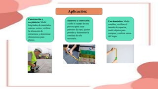 Aplicación:
Construcción y
carpintería: Medir
longitudes de materiales,
marcas, cortes, verificar
la alineación de
estructuras y determinar
dimensiones para
planos.
Sastrería y confección:
Medir el cuerpo de una
persona para crear
patrones de ropa, ajustar
prendas y determinar la
cantidad de tela
necesaria.
Uso doméstico: Medir
muebles, verificar el
tamaño de espacios,
medir objetos para
compras y realizar tareas
del hogar.
 