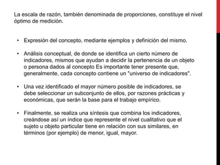 • Expresión del concepto, mediante ejemplos y definición del mismo.
• Análisis conceptual, de donde se identifica un cierto número de
indicadores, mismos que ayudan a decidir la pertenencia de un objeto
o persona dados al concepto Es importante tener presente que,
generalmente, cada concepto contiene un "universo de indicadores".
• Una vez identificado el mayor número posible de indicadores, se
debe seleccionar un subconjunto de ellos, por razones prácticas y
económicas, que serán la base para el trabajo empírico.
• Finalmente, se realiza una síntesis que combina los indicadores,
creándose así un índice que represente el nivel cualitativo que el
sujeto u objeto particular tiene en relación con sus similares, en
términos (por ejemplo) de menor, igual, mayor.
La escala de razón, también denominada de proporciones, constituye el nivel
óptimo de medición.
 
