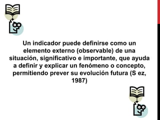Un indicador puede definirse como un
elemento externo (observable) de una
situación, significativo e importante, que ayuda
a definir y explicar un fenómeno o concepto,
permitiendo prever su evolución futura (S ez,
1987)
 