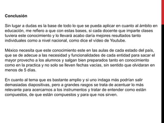 Conclusión
Sin lugar a dudas es la base de todo lo que se pueda aplicar en cuanto al ámbito en
educación, me refiero a que con estas bases, si cada docente que imparte clases
tuviera este conocimiento y lo llevará acabo daría mejores resultados tanto
individuales como a nivel nacional, como dice el vídeo de Youtube.
México necesita que este conocimiento este en las aulas de cada estado del país,
que se de adecue a las necesidad y funcionalidades de cada entidad para sacar el
mayor provecho a los alumnos y salgan bien preparados tanto en conocimiento
como en la practica y no solo se lleven fechas vacías, sin sentido que olvidaran en
menos de 5 días.
En cuanto al tema que es bastante amplio y si uno indaga más podrían salir
demasiadas diapositivas, pero a grandes rasgos se trata de acentuar lo más
relevante para acercarnos a los instrumentos y tratar de entender como están
compuestos, de que están compuestos y para que nos sirven.
 