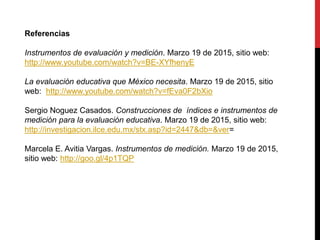 Referencias
Instrumentos de evaluación y medición. Marzo 19 de 2015, sitio web:
http://www.youtube.com/watch?v=BE-XYfhenyE
La evaluación educativa que México necesita. Marzo 19 de 2015, sitio
web: http://www.youtube.com/watch?v=fEva0F2bXio
Sergio Noguez Casados. Construcciones de índices e instrumentos de
medición para la evaluación educativa. Marzo 19 de 2015, sitio web:
http://investigacion.ilce.edu.mx/stx.asp?id=2447&db=&ver=
Marcela E. Avitia Vargas. Instrumentos de medición. Marzo 19 de 2015,
sitio web: http://goo.gl/4p1TQP
 