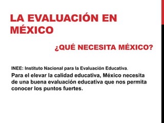 LA EVALUACIÓN EN
MÉXICO
INEE: Instituto Nacional para la Evaluación Educativa.
¿QUÉ NECESITA MÉXICO?
Para el elevar la calidad educativa, México necesita
de una buena evaluación educativa que nos permita
conocer los puntos fuertes.
 