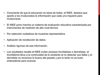 • Consciente de que la educación es tarea de todos, el INEE, destaca que
aporte a los involucrados la información que cada uno requiere para
involucrarse.
• El INEE pone marcha un sistema de evaluación educativa caracterizada por
instrumentos de medición de alto nivel técnico
• Por selección cuidadosa de muestras representativa.
• Aplicación de recolección de datos.
• Análisis riguroso de esa información.
• Los resultados resalta el INEE evitan excesos triunfalistas o derrotistas, el
triunfalismo lleva a la continuidad de lo existente al no detectar sus fallas y el
derrotista no reconoce lo bueno del pasado y por lo tanto no es buen
antecedente para avanzar
 