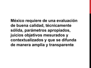 México requiere de una evaluación
de buena calidad, técnicamente
sólida, parámetros apropiados,
juicios objetivos mesurados y
contextualizados y que se difunda
de manera amplia y transparente.
 
