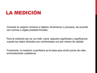 LA MEDICIÓN
Consiste en asignar números a objetos, fenómenos o procesos, de acuerdo
con normas o reglas predeterminadas.
Pero la medición per se; es inútil, vacía; adquiere significado y significancia
cuando los datos ofrecidos son confrontados con par metros de calidad.
Finalmente, la medición cuantitativa es la base para emitir juicios de valor,
eminentemente cualitativos
 