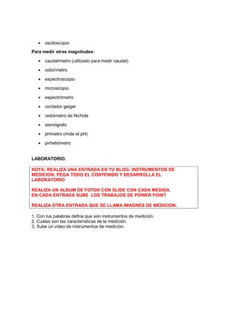 •   osciloscopio
Para medir otras magnitudes:

   •   caudalímetro (utilizado para medir caudal)

   •   colorímetro

   •   espectroscopio

   •   microscopio

   •   espectrómetro

   •   contador geiger

   •   radiómetro de Nichols

   •   sismógrafo

   •   pHmetro (mide el pH)

   •   pirheliómetro


LABORATORIO.

NOTA: REALIZA UNA ENTRADA EN TU BLOG: INSTRUMENTOS DE
MEDICION; PEGA TODO EL CONTENIDO Y DESARROLLA EL
LABORATORIO

REALIZA UN ALBUM DE FOTOS CON SLIDE CON CADA MEDIDA.
EN CADA ENTRADA SUBE LOS TRABAJOS DE POWER POINT

REALIZA OTRA ENTRADA QUE SE LLAMA IMAGNES DE MEDICION.

1. Con tus palabras defina que son instrumentos de medición.
2. Cuales son las características de la medición.
3. Sube un video de instrumentos de medición.
 