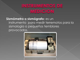 INSTRUMENTOS DE MEDICION Sismómetro o sismógrafo: es un instrumento  para medir terremotos para la sismología o pequeños temblores provocados.