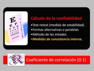 Cálculo de la confiabilidad
  •Test-retest (medida de estabilidad).
  •Formas alternativas o paralelas
  •Método de las mitades
  •Medidas de consistencia interna.




Coeficiente de correlación (0-1)
 
