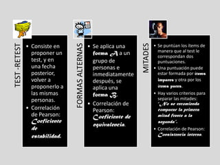 FORMAS ALTERNAS




                                                                     MITADES
TEST -RETEST


               • Consiste en                      • Se aplica una              • Se puntúan los ítems de
                                                                                 manera que al test le
                 proponer un                        forma A a un                 correspondan dos
                 test, y en                         grupo de                     puntuaciones.
                 una fecha                          personas e                 • Una puntuación puede
                 posterior,                         inmediatamente               estar formada por ítems
                 volver a                           después, se                  impares y otra por los
                 proponerlo a                       aplica una                   ítems pares.
                 las mismas                         forma B.                   • Hay varios criterios para
                 personas.                                                       separar las mitades:
                                                  • Correlación de               “No se recomienda
               • Correlación                        Pearson:                     comparar la primera
                 de Pearson:                        Coeficiente de               mitad frente a la
                 Coeficiente                                                     segunda”.
                                                    equivalencia.
                 de                                                            • Correlación de Pearson:
                 estabilidad.                                                    Consistencia interna.
 