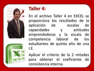 Taller 4:
En el archivo Taller 4 en EXCEL se
proporciona los resultados de la
aplicación de          escalas de
capacidades        y      actitudes
emprendedoras y la escala de
competencia laboral de los
estudiantes de quinto año de una
I.E.
Aplicar el criterio de la 2 mitades
para obtener el coeficiente de
consistencia interna.
 