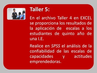 Taller 5:
En el archivo Taller 4 en EXCEL
se proporciona los resultados de
la aplicación de escalas a los
estudiantes de quinto año de
una I.E.
Realice en SPSS el análisis de la
confiabilidad de las escalas de
capacidades      y    actitudes
emprendedoras.
 