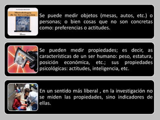 Se puede medir objetos (mesas, autos, etc.) o
personas; o bien cosas que no son concretas
como: preferencias o actitudes.



Se pueden medir propiedades; es decir, as
características de un ser humano: peso, estatura,
posición económica, etc.; sus propiedades
psicológicas: actitudes, inteligencia, etc.



En un sentido más liberal , en la investigación no
se miden las propiedades, sino indicadores de
ellas.
 