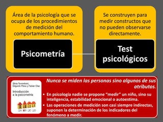 Área de la psicología que se               Se construyen para
ocupa de los procedimientos               medir constructos que
      de medición del                     no pueden observarse
 comportamiento humano.                       directamente.

                                                Test
    Psicometría
                                            psicológicos

               Nunca se miden las personas sino algunos de sus
                                                    atributos.
             • En psicología nadie se propone “medir” un niño, sino su
               inteligencia, estabilidad emocional o autoestima.
             • Las operaciones de medición son casi siempre indirectas,
               suponen la determinación de los indicadores del
               fenómeno a medir.
 