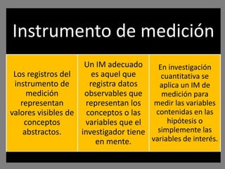 Instrumento de medición
                     Un IM adecuado      En investigación
 Los registros del      es aquel que      cuantitativa se
 instrumento de        registra datos    aplica un IM de
     medición        observables que      medición para
   representan        representan los medir las variables
valores visibles de conceptos o las     contenidas en las
    conceptos        variables que el       hipótesis o
    abstractos.     investigador tiene simplemente las
                         en mente.     variables de interés.
 
