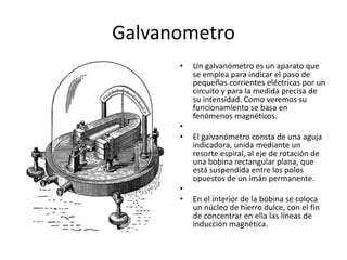 Galvanometro
• Un galvanómetro es un aparato que
se emplea para indicar el paso de
pequeñas corrientes eléctricas por un
circuito y para la medida precisa de
su intensidad. Como veremos su
funcionamiento se basa en
fenómenos magnéticos.
•
• El galvanómetro consta de una aguja
indicadora, unida mediante un
resorte espiral, al eje de rotación de
una bobina rectangular plana, que
está suspendida entre los polos
opuestos de un imán permanente.
•
• En el interior de la bobina se coloca
un núcleo de hierro dulce, con el fin
de concentrar en ella las líneas de
inducción magnética.
 