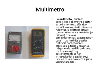 Multimetro
• Un multímetro, también
denominado polímetro,o tester,
es un instrumento eléctrico
portátil para medir directamente
magnitudes eléctricas activas
como corrientes y potenciales (te
nsiones) o pasivas
como resistencias, capacidades y
otras. Las medidas pueden
realizarse para corriente
continua o alterna y en varios
márgenes de medida cada una.
Los hay analógicos y
posteriormente se han
introducido los digitales cuya
función es la misma (con alguna
variante añadida).
 