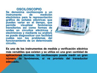 OSCILOSCOPIO
Se denomina osciloscopio a un
instrumento de medición
electrónico para la representación
gráfica de señales eléctricas que
pueden variar en el tiempo, que
permite visualizar fenómenos
transitorios así como formas de
ondas en circuitos eléctricos y
electrónicos y mediante su análisis
se puede diagnosticar con facilidad
cuáles son los problemas del
funcionamiento de un determinado
circuito.
Es uno de los instrumentos de medida y verificación eléctrica
más versátiles que existen y se utiliza en una gran cantidad de
aplicaciones técnicas. Un osciloscopio puede medir un gran
número de fenómenos, si va provisto del transductor
adecuado.
 