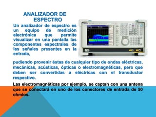 ANALIZADOR DE
ESPECTRO
Un analizador de espectro es
un equipo de medición
electrónica que permite
visualizar en una pantalla las
componentes espectrales de
las señales presentes en la
entrada,
Las electromagnéticas por ejemplo, se captan con una antena
que se conectará en uno de los conectores de entrada de 50
ohmios.
pudiendo provenir éstas de cualquier tipo de ondas eléctricas,
mecánicas, acústicas, ópticas o electromagnéticas, pero que
deben ser convertidas a eléctricas con el transductor
respectivo.
 