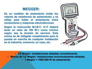 MEGGER:
Es un medidor de aislamiento (mide los
valores de resistencia de aislamiento) y se
utiliza para hallar el aislamiento entre
conductores y máquinas electrotécnicas.
Según la instrucción M.I.B.T.- 0,17 deberá
tener un valor de 100 W·v como mínimo
según sea la tensión de servicio. Esta
norma es de obligado cumplimiento para la
puesta en marcha de cualquier instalación
en la industria, comercio, en casa, etc.
• 1/2 Megón: instalaciones aisladas correctamente.
• Menos de 1/2 Megón: instalaciones incorrectamente aisladas.
• 1 Megón = 1000.000 W de aislamiento.
 