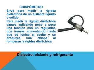 CHISPÓMETRO
Sirve para medir la rigidez
dieléctrica de un aislante líquido
o sólido.
Para medir la rigidez dieléctrica
vamos aplicando poco a poco
una tensión con un regulador,
que iremos aumentando hasta
que de ionice el aceite y se
produzca una chispa al
romperse la rigidez dieléctrica.
Dielectro: aislante y refrigerante
 