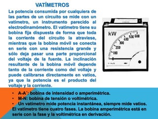 VATÍMETROS
La potencia consumida por cualquiera de
las partes de un circuito se mide con un
vatímetro, un instrumento parecido al
electrodinamómetro. El vatímetro tiene su
bobina fija dispuesta de forma que toda
la corriente del circuito la atraviese,
mientras que la bobina móvil se conecta
en serie con una resistencia grande y
sólo deja pasar una parte proporcional
del voltaje de la fuente. La inclinación
resultante de la bobina móvil depende
tanto de la corriente como del voltaje y
puede calibrarse directamente en vatios,
ya que la potencia es el producto del
voltaje y la corriente.
• A-A´: bobina de intensidad o amperimétrica.
• M-N: bobina de tensión o voltimétrica.
• Un vatímetro mide potencia instantánea, siempre mide vatios.
El vatímetro tiene cuatro fases. La bobina amperimétrica está en
serie con la fase y la voltimétrica en derivación.
 