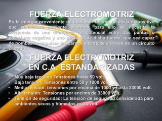 FUERZA ELECTROMOTRIZ
Es la energía proveniente de cualquier fuente, medio o dispositivo
que suministre corriente eléctrica, para ello se necesita la
existencia de una diferencia de potencial entre dos puntos o
polos(uno negativo y uno positivo) de dicha fuente, que sea capaz
de bombear o impulsar las cargas eléctricas a través de un circuito
cerrado.
• Muy baja tensión: Tensiones hasta 50 volt.
• Baja tensión: Tensiones entre 50 y 1000 volt.
• Media tensión: tensiones por encima de 1000 y hasta 33000 volt.
• Alta tensión: Tensiones por encima de 33000 volt.
• Tensión de seguridad: La tensión de seguridad considerada para
ambientes secos y húmedos es 24 volt.
FUERZA ELECTROMOTRIZ
EN C.A. ESTANDARIZADAS
 