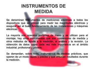 INSTRUMENTOS DE
MEDIDA
Se denominan instrumentos de mediciones eléctricas a todos los
dispositivos que se utilizan para medir las magnitudes eléctricas y
asegurar así el buen funcionamiento de las instalaciones y máquinas
eléctricas.
La mayoría son aparatos portátiles de mano y se utilizan para el
montaje; hay otros instrumentos que son conversores de medida y
otros métodos de ayuda a la medición, el análisis y la revisión. La
obtención de datos cobra cada vez más importancia en el ámbito
industrial, profesional y privado.
Se demandan, sobre todo, instrumentos de medida prácticos, que
operen de un modo rápido y preciso y que ofrezcan resultados durante
la medición.
 