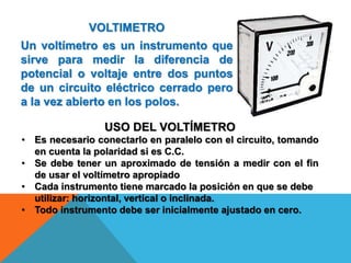 VOLTIMETRO
Un voltímetro es un instrumento que
sirve para medir la diferencia de
potencial o voltaje entre dos puntos
de un circuito eléctrico cerrado pero
a la vez abierto en los polos.
USO DEL VOLTÍMETRO
• Es necesario conectarlo en paralelo con el circuito, tomando
en cuenta la polaridad si es C.C.
• Se debe tener un aproximado de tensión a medir con el fin
de usar el voltímetro apropiado
• Cada instrumento tiene marcado la posición en que se debe
utilizar: horizontal, vertical o inclinada.
• Todo instrumento debe ser inicialmente ajustado en cero.
 