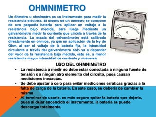 OHMNIMETRO
Un óhmetro u ohmímetro es un instrumento para medir la
resistencia eléctrica. El diseño de un óhmetro se compone
de una pequeña batería para aplicar un voltaje a la
resistencia bajo medida, para luego mediante un
galvanómetro medir la corriente que circula a través de la
resistencia. La escala del galvanómetro está calibrada
directamente en ohmios, ya que en aplicación de la ley de
Ohm, al ser el voltaje de la batería fija, la intensidad
circulante a través del galvanómetro sólo va a depender
del valor de la resistencia bajo medida, esto es, a menor
resistencia mayor intensidad de corriente y viceversa
USO DEL OHMNIMETRO
• La resistencia a medir no debe estar conectada a ninguna fuente de
tensión o a ningún otro elemento del circuito, pues causan
mediciones inexactas.
• Se debe ajustar a cero para evitar mediciones erráticas gracias a la
falta de carga de la batería. En este caso, se debería de cambiar la
misma
• Al terminar de usarlo, es más seguro quitar la batería que dejarla,
pues al dejar encendido el instrumento, la batería se puede
descargar totalmente.
 