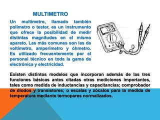 MULTIMETRO
Un multímetro, llamado también
polímetro o tester, es un instrumento
que ofrece la posibilidad de medir
distintas magnitudes en el mismo
aparato. Las más comunes son las de
voltímetro, amperímetro y óhmetro.
Es utilizado frecuentemente por el
personal técnico en toda la gama de
electrónica y electricidad.
Existen distintos modelos que incorporan además de las tres
funciones básicas antes citadas otras mediciones importantes,
tales como medida de inductancias y capacitancias; comprobador
de diodos y transistores; o escalas y zócalos para la medida de
temperatura mediante termopares normalizados.
 