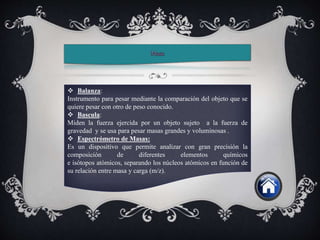 Balanza:
Instrumento para pesar mediante la comparación del objeto que se
quiere pesar con otro de peso conocido.
 Bascula:
Miden la fuerza ejercida por un objeto sujeto a la fuerza de
gravedad y se usa para pesar masas grandes y voluminosas .
 Espectrómetro de Masas:
Es un dispositivo que permite analizar con gran precisión la
composición de diferentes elementos químicos
e isótopos atómicos, separando los núcleos atómicos en función de
su relación entre masa y carga (m/z).
 
