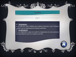  Termómetro:
es un tubo de vidrio sellado que contiene mercurio, cuyo volumen
cambia con la temperatura de manera uniforme.
 Un pirómetro
Es un, dispositivo capaz de medir la temperatura de una sustancia
sin necesidad de estar en contacto con ella.
 