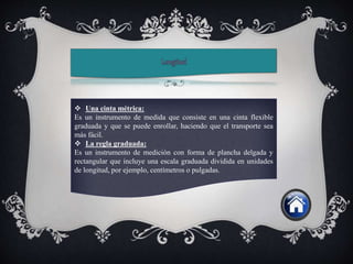  Una cinta métrica:
Es un instrumento de medida que consiste en una cinta flexible
graduada y que se puede enrollar, haciendo que el transporte sea
más fácil.
 La regla graduada:
Es un instrumento de medición con forma de plancha delgada y
rectangular que incluye una escala graduada dividida en unidades
de longitud, por ejemplo, centímetros o pulgadas.
 