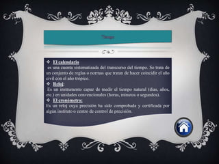  El calendario
es una cuenta sistematizada del transcurso del tiempo. Se trata de
un conjunto de reglas o normas que tratan de hacer coincidir el año
civil con el año trópico.
 Reloj:
Es un instrumento capaz de medir el tiempo natural (días, años,
etc.) en unidades convencionales (horas, minutos o segundos).
 El cronómetro:
Es un reloj cuya precisión ha sido comprobada y certificada por
algún instituto o centro de control de precisión.
 