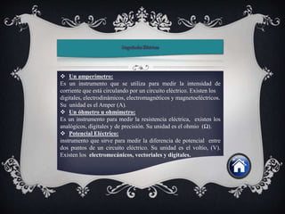  Un amperímetro:
Es un instrumento que se utiliza para medir la intensidad de
corriente que está circulando por un circuito eléctrico. Existen los
digitales, electrodinámicos, electromagnéticos y magnetoeléctricos.
Su unidad es el Amper (A).
 Un óhmetro u ohmímetro:
Es un instrumento para medir la resistencia eléctrica, existen los
analógicos, digitales y de precisión. Su unidad es el ohmio (Ω).
 Potencial Eléctrico:
instrumento que sirve para medir la diferencia de potencial entre
dos puntos de un circuito eléctrico. Su unidad es el voltio, (V).
Existen los electromecánicos, vectoriales y digitales.
 