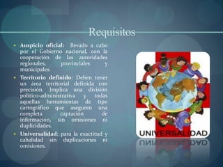 Requisitos
 Auspicio oficial:    llevado a cabo
  por el Gobierno nacional, con la
  cooperación de las autoridades
  regionales,      provinciales     y
  municipales.
 Territorio definido: Deben tener
  un área territorial definida con
  precisión. Implica una división
  político-administrativa y todas
  aquellas herramientas de tipo
  cartográfico que aseguren una
  completa        captación        de
  información, sin omisiones ni
  duplicidades.
 Universalidad; para la exactitud y
  cabalidad sin duplicaciones ni
  omisiones.
 