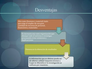 Desventajas

Alto costo (humano y material) dado
que exige el empleo de una gran
cantidad de recursos de personal,
financieros y materiales


    Es necesaria una vasta organización que
    abarque todo el universo a investigar,
    procurando evitar omisiones y
    duplicaciones



        Demora en la obtención de resultados



             la información que se obtiene puede ser
             de inferior calidad (mayores errores) a
             la que se obtendría si la investigación se
             realizara por muestreo.
 