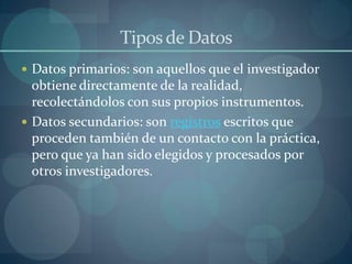 Tipos de Datos
 Datos primarios: son aquellos que el investigador
  obtiene directamente de la realidad,
  recolectándolos con sus propios instrumentos.
 Datos secundarios: son registros escritos que
  proceden también de un contacto con la práctica,
  pero que ya han sido elegidos y procesados por
  otros investigadores.
 