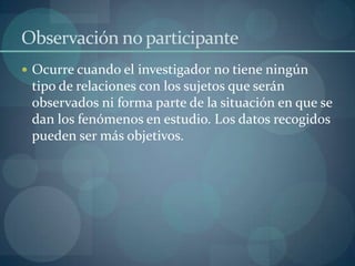 Observación no participante
 Ocurre cuando el investigador no tiene ningún
 tipo de relaciones con los sujetos que serán
 observados ni forma parte de la situación en que se
 dan los fenómenos en estudio. Los datos recogidos
 pueden ser más objetivos.
 