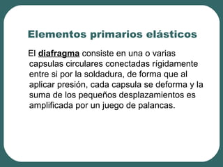 Elementos primarios elásticos
El diafragma consiste en una o varias
capsulas circulares conectadas rígidamente
entre si por la soldadura, de forma que al
aplicar presión, cada capsula se deforma y la
suma de los pequeños desplazamientos es
amplificada por un juego de palancas.
 
