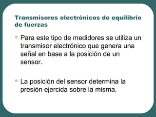 Transmisores electrónicos de equilibrio
de fuerzas
 Para este tipo de medidores se utiliza un
transmisor electrónico que genera una
señal en base a la posición de un
sensor.
 La posición del sensor determina la
presión ejercida sobre la misma.
 