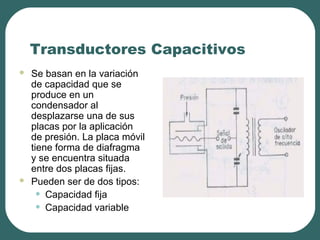 Transductores Capacitivos
 Se basan en la variación
de capacidad que se
produce en un
condensador al
desplazarse una de sus
placas por la aplicación
de presión. La placa móvil
tiene forma de diafragma
y se encuentra situada
entre dos placas fijas.
 Pueden ser de dos tipos:
• Capacidad fija
• Capacidad variable
 