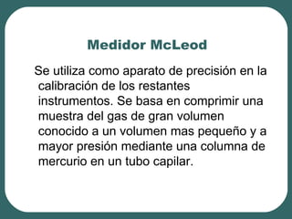 Medidor McLeod
Se utiliza como aparato de precisión en la
calibración de los restantes
instrumentos. Se basa en comprimir una
muestra del gas de gran volumen
conocido a un volumen mas pequeño y a
mayor presión mediante una columna de
mercurio en un tubo capilar.
 