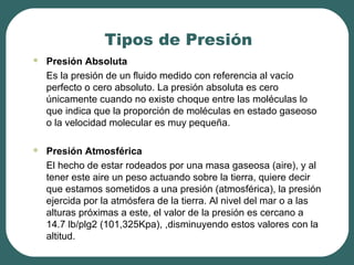 Tipos de Presión
 Presión Absoluta
Es la presión de un fluido medido con referencia al vacío
perfecto o cero absoluto. La presión absoluta es cero
únicamente cuando no existe choque entre las moléculas lo
que indica que la proporción de moléculas en estado gaseoso
o la velocidad molecular es muy pequeña.
 Presión Atmosférica
El hecho de estar rodeados por una masa gaseosa (aire), y al
tener este aire un peso actuando sobre la tierra, quiere decir
que estamos sometidos a una presión (atmosférica), la presión
ejercida por la atmósfera de la tierra. Al nivel del mar o a las
alturas próximas a este, el valor de la presión es cercano a
14.7 lb/plg2 (101,325Kpa), ,disminuyendo estos valores con la
altitud.
 